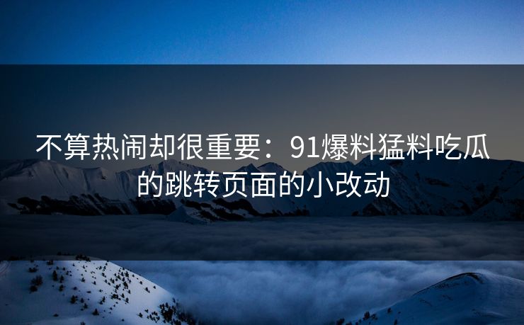 不算热闹却很重要：91爆料猛料吃瓜的跳转页面的小改动