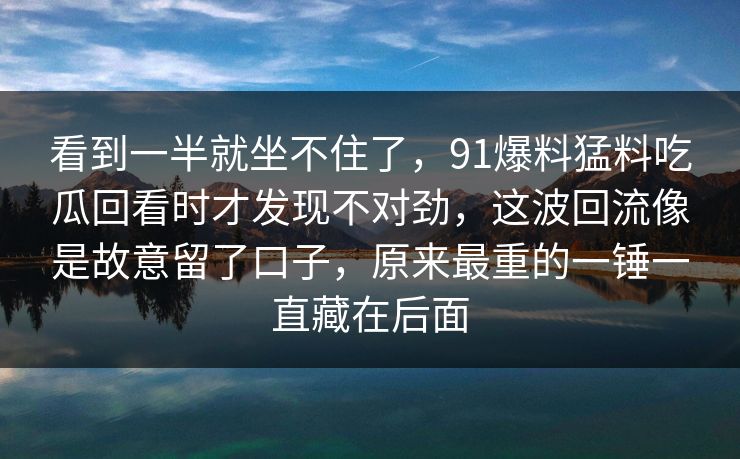 看到一半就坐不住了，91爆料猛料吃瓜回看时才发现不对劲，这波回流像是故意留了口子，原来最重的一锤一直藏在后面