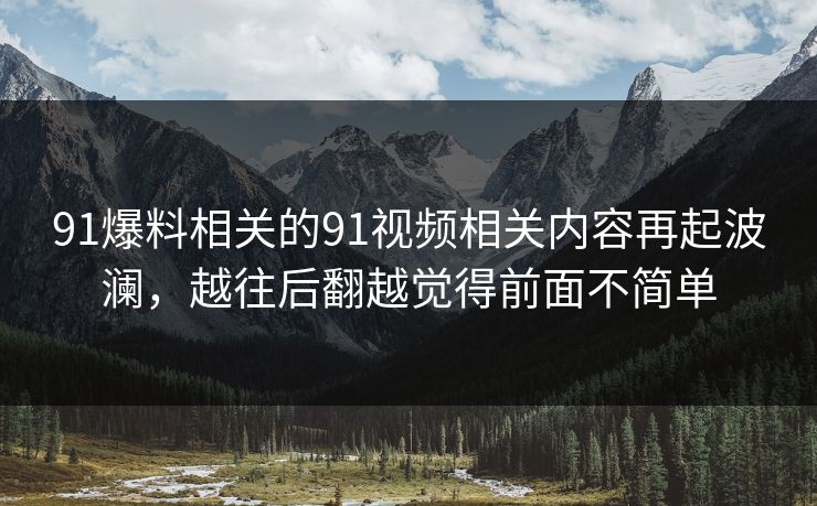 91爆料相关的91视频相关内容再起波澜，越往后翻越觉得前面不简单
